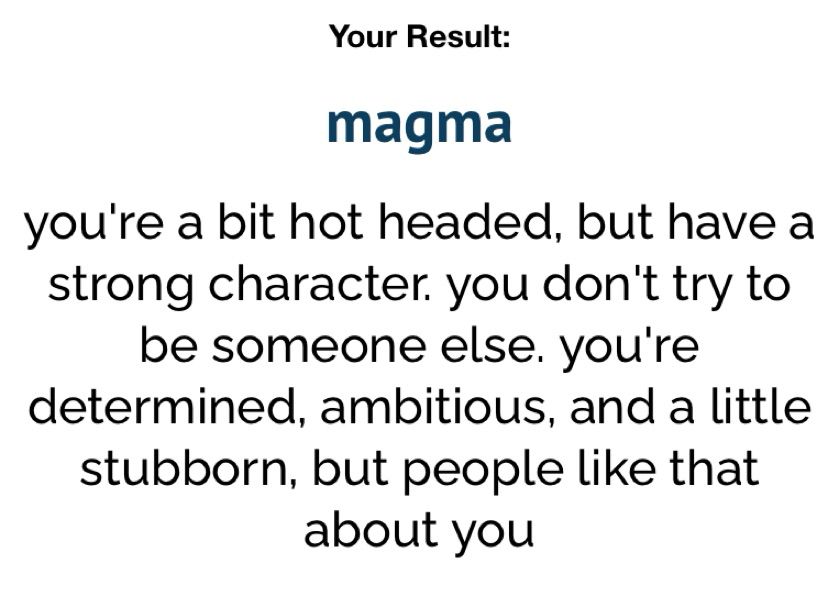 uquiz result: magma
- you’re a bit hot headed, but have a strong character. you don’t try to be someone else. you’re determined, ambitious, and a little stubborn, but people like that about you 