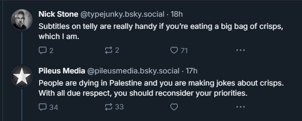bluesky post: "subtitles on telly are really handy if you're eating a big bag of crisps, which I am"

reply: "people are dying in Palestine and you are making jokes about crisps. With all due respect, you should reconsider your priorities."