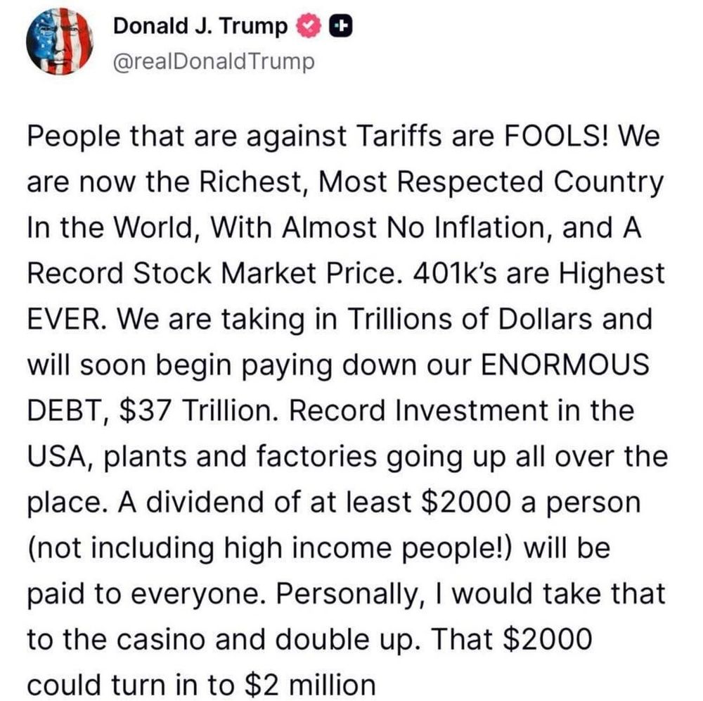 Donald J. Trump
@realDonaldTrump

People that are against Tariffs are FOOLS! We are now the Richest, Most Respected Country In the World, With Almost No Inflation, and A Record Stock Market Price. 401k's are Highest EVER. We are taking in Trillions of Dollars and will soon begin paying down our ENORMOUS DEBT, $37 Trillion. Record Investment in the USA, plants and factories going up all over the place. A dividend of at least $2000 a person (not including high income people!) will be paid to everyone. Personally, I would take that to the casino and double up. That $2000 could turn in to $2 million