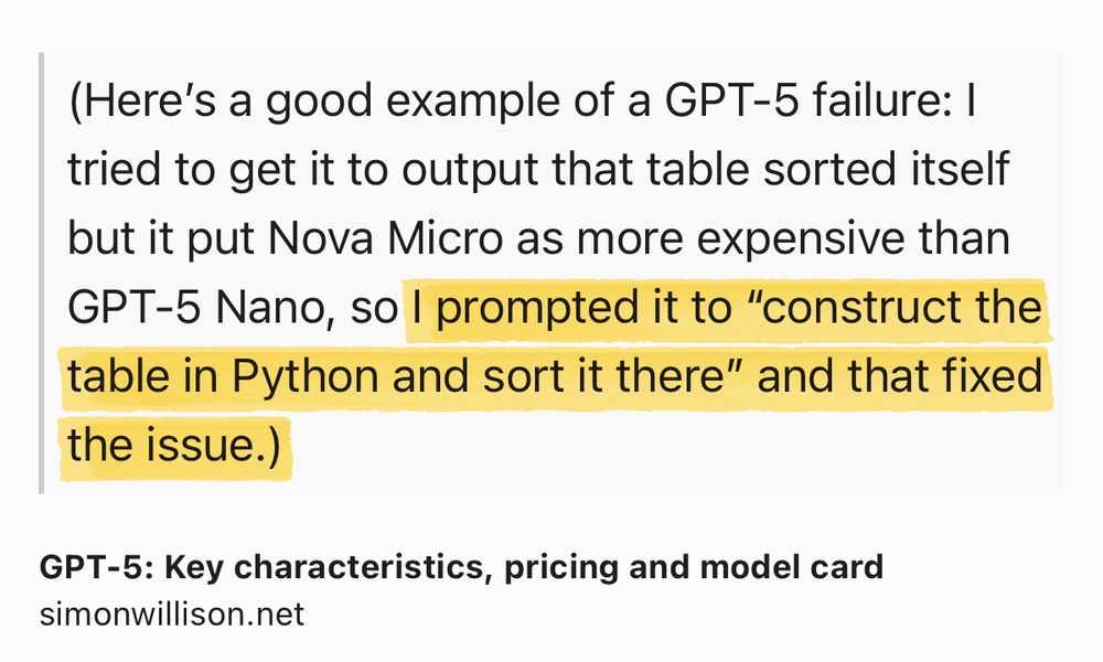 Text Shot: (Here’s a good example of a GPT-5 failure: I tried to get it to output that table sorted itself but it put Nova Micro as more expensive than GPT-5 Nano, so I prompted it to “construct the table in Python and sort it there” and that fixed the issue.)
