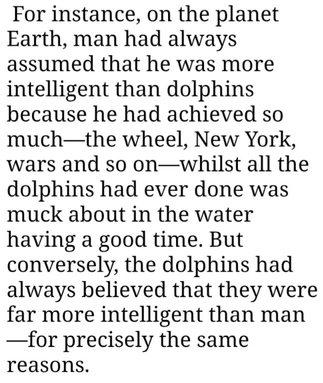For instance, on the planet Earth, man had always assumed that he was more intelligent than dolphins because he had achieved so much—the wheel, New York, wars and so on—whilst all the dolphins had ever done was muck about in the water having a good time. But conversely, the dolphins had always believed that they were far more intelligent than man—for precisely the same reasons