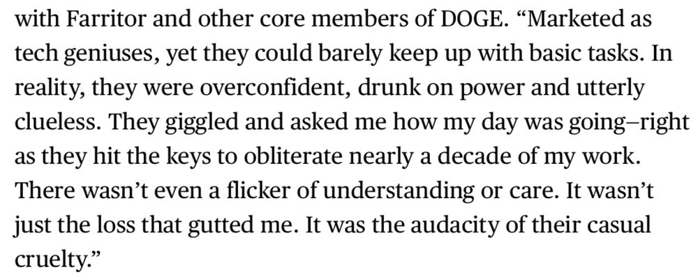 with Farritor and other core members of DOGE. "Marketed as tech geniuses, yet they could barely keep up with basic tasks. In reality, they were overconfident, drunk on power and utterly clueless. They giggled and asked me how my day was going-right as they hit the keys to obliterate nearly a decade of my work. There wasn't even a flicker of understanding or care. It wasn't just the loss that gutted me. It was the audacity of their casual cruelty."