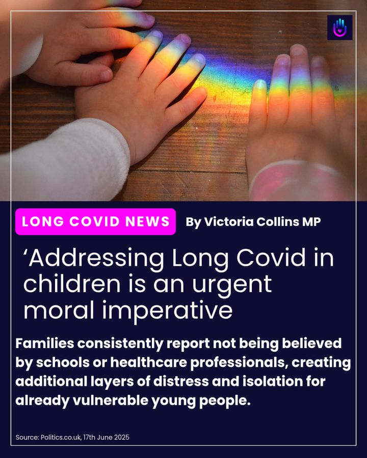 The image displays a close-up of a child's hands. One hand is reaching into a vibrant rainbow projection, with the colors clearly visible across the fingers. The other hand is partially visible next to it. The background appears to be a wooden surface.
Below the image, there's a purple banner with white text that reads "LONG COVID NEWS" on the left and "By Victoria Collins MP" on the right.
Underneath the banner, a large headline in white text states: "'Addressing Long Covid in children is an urgent moral imperative."
Further down, a paragraph of smaller white text reads: "Families consistently report not being believed by schools or healthcare professionals, creating additional layers of distress and isolation for already vulnerable young people."
At the very bottom left, in small white text, it says: "Source: Politics.co.uk, 17th June 2025".
