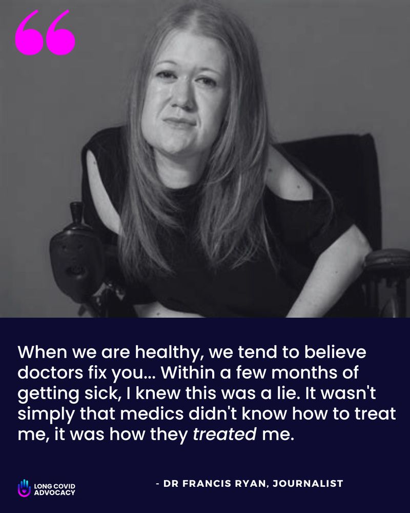 A black and white image features Dr. Francis Ryan, a journalist, seated and looking forward with a somber expression. She has long, light-colored hair and is wearing a dark, off-the-shoulder top.
Below her image, a quote is displayed in white text against a dark purple background: "When we are healthy, we tend to believe doctors fix you... Within a few months of getting sick, I knew this was a lie. It wasn't simply that medics didn't know how to treat me, it was how they treated me."
In the bottom left corner, there's a logo for "LONG COVID ADVOCACY" with a hand icon. In the bottom right corner, it says "- DR FRANCIS RYAN, JOURNALIST". Two large, pink quotation marks are in the top left corner of the image.
