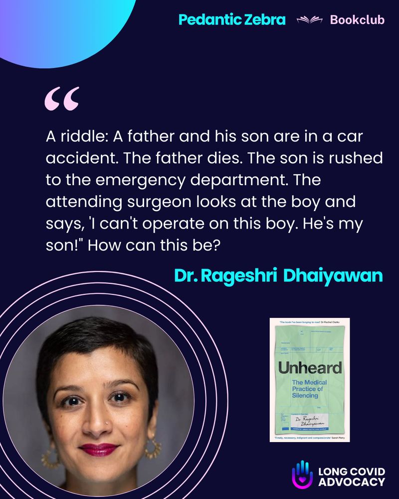 Alt text:
A promotional graphic for the Pedantic Zebra Bookclub featuring Dr. Rageshri Dhairyawan and her book Unheard: The Medical Practice of Silencing. The main text presents a riddle: “A father and his son are in a car accident. The father dies. The son is rushed to the emergency department. The attending surgeon looks at the boy and says, ‘I can’t operate on this boy. He’s my son!’ How can this be?” The implication is to challenge gender assumptions, as the surgeon is the boy's mother. The graphic includes a professional photo of Dr. Dhairyawan, a South Asian woman with short dark hair, hoop earrings, and bright lipstick. The book cover of Unheard is also shown. Logos for Pedantic Zebra, Bookclub, and Long Covid Advocacy appear on the image.

