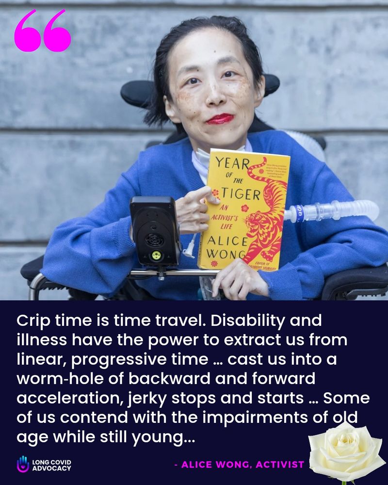 Disabled woman, Alice Wong, in a wheelchair, wearing a bright blue cardigan, holding a yellow book titled, "Year of the Tiger: An Activist's Life" by Alice Wong. She has bright red lipstick on and is looking directly at the camera. A quote is overlaid on the lower half of the image in white text on a dark purple background: "Crip time is time travel. Disability and illness have the power to extract us from linear, progressive time ... cast us into a worm-hole of backward and forward acceleration, jerky stops and starts ... Some of us contend with the impairments of old age while still young..." - Alice Wong, Activist.