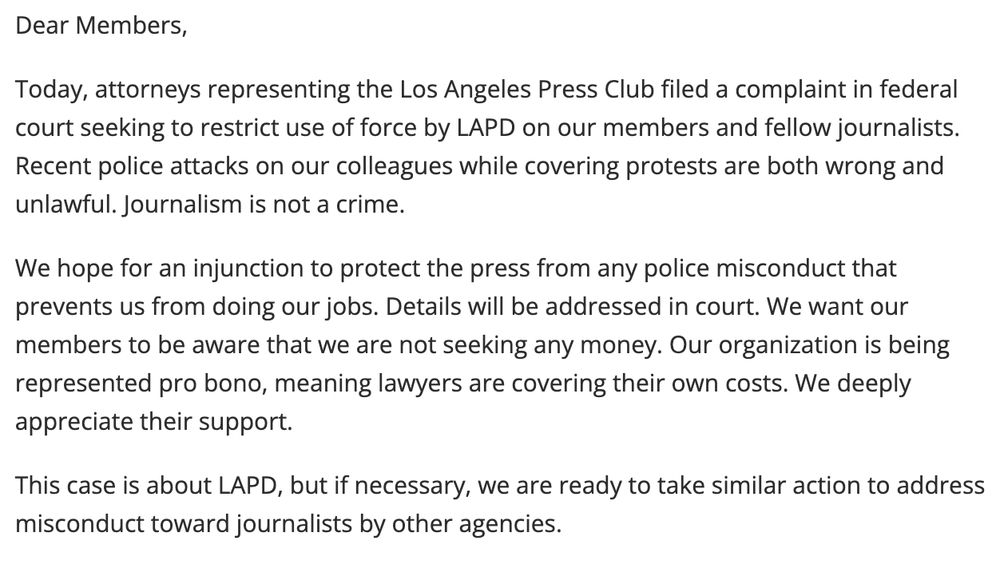 Dear Members,

Today, attorneys representing the Los Angeles Press Club filed a complaint in federal court seeking to restrict use of force by LAPD on our members and fellow journalists. Recent police attacks on our colleagues while covering protests are both wrong and unlawful. Journalism is not a crime.

We hope for an injunction to protect the press from any police misconduct that prevents us from doing our jobs. Details will be addressed in court. We want our members to be aware that we are not seeking any money. Our organization is being represented pro bono, meaning lawyers are covering their own costs. We deeply appreciate their support.

This case is about LAPD, but if necessary, we are ready to take similar action to address misconduct toward journalists by other agencies.