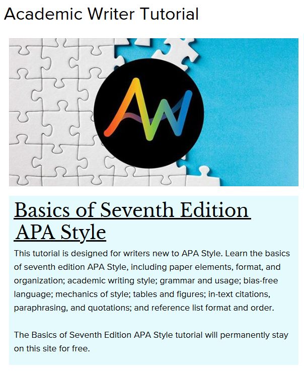 Academic Writer Tutorial
logo: APA Academic Writer
Basics of Seventh Edition APA Style
This tutorial is designed for writers new to APA Style. Learn the basics of seventh edition APA Style, including paper elements, format, and organization; academic writing style; grammar and usage; bias-free language; mechanics of style; tables and figures; in-text citations, paraphrasing, and quotations; and reference list format and order.
The Basics of Seventh Edition APA Style tutorial will permanently stay on this site for free.