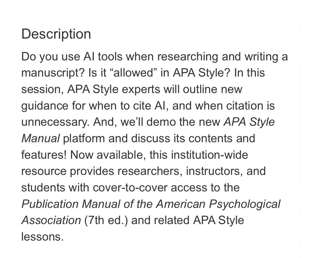 Description
Do you use AI tools when researching and writing a manuscript? Is it “allowed” in APA Style? In this session, APA Style experts will outline new guidance for when to cite AI, and when citation is unnecessary. And, we’ll demo the new APA Style Manual platform and discuss its contents and features! Now available, this institution-wide resource provides researchers, instructors, and students with cover-to-cover access to the Publication Manual of the American Psychological Association (7th ed.) and related APA Style lessons.