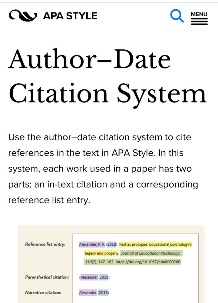 logo: APA Style
Author–Date Citation System
Use the author–date citation system to cite references in text in APA Style. In this system, each work used in a paper has two parts: an in-text citation and a corresponding reference list entry. 
A figure shows an example reference list entry with the element highlighted in colors to represent how they correspond with the elements of the citations. The reference is as follows: Alexander, P. A. (2018). Past as prologue: Educational psychology's legacy and progeny. Journal of Educational Psychology, 110(2), 147-162. https://doi.org/10.1037/edu0000200
In this image, the author element (Alexander, P. A.) is highlighted in purple, and the date element (2018) is highlighted in blue.
In the two citation examples, these elements are highlighted in those same colors to show the correspondence. The parenthetical citation includes the surname from the author element of the reference and the year from the date element. Both are within parentheses, separated by a comma: (Alexander, 2018). 
The narrative citation includes the surname and the year, but only the year is within parentheses: Alexander (2018).