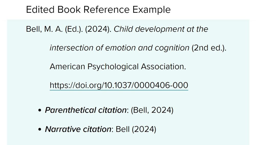 Edited Book Reference Example
Bell, M. A. (2024). Child development at the intersection of emotion and cognition (2nd ed.). American Psychological Association. https://doi.org/10.1037/0000406-000
parenthetical citation: (Bell, 2024)
narrative citation: Bell (2024)