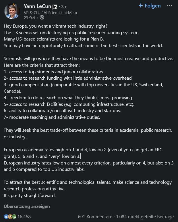 
Yann LeCunYann LeCun  
VP & Chief AI Scientist at Meta
in a linkedin post:

Hey Europe, you want a vibrant tech industry, right?
The US seems set on destroying its public research funding system.
Many US-based scientists are looking for a Plan B.
You may have an opportunity to attract some of the best scientists in the world.

Scientists will go where they have the means to be the most creative and productive.
Here are the criteria that attract them:
1- access to top students and junior collaborators.
2- access to research funding with little administrative overhead.
3- good compensation (comparable with top universities in the US, Switzerland, Canada).
4- freedom to do research on what they think is most promising.
5- access to research facilities (e.g. computing infrastructure, etc).
6- ability to collaborate/consult with industry and startups.
7- moderate teaching and administrative duties.

They will seek the best trade-off between these criteria in academia, public research, or industry.

European academia rates high on 1 and 4, low on 2 (even if you can get an ERC grant), 5, 6 and 7, and *very* low on 3.
European industry rates low on almost every criterion, particularly on 4, but also on 3 and 5 compared to top US industry labs.

To attract the best scientific and technological talents, make science and technology research professions attractive.
It's pretty straightforward.