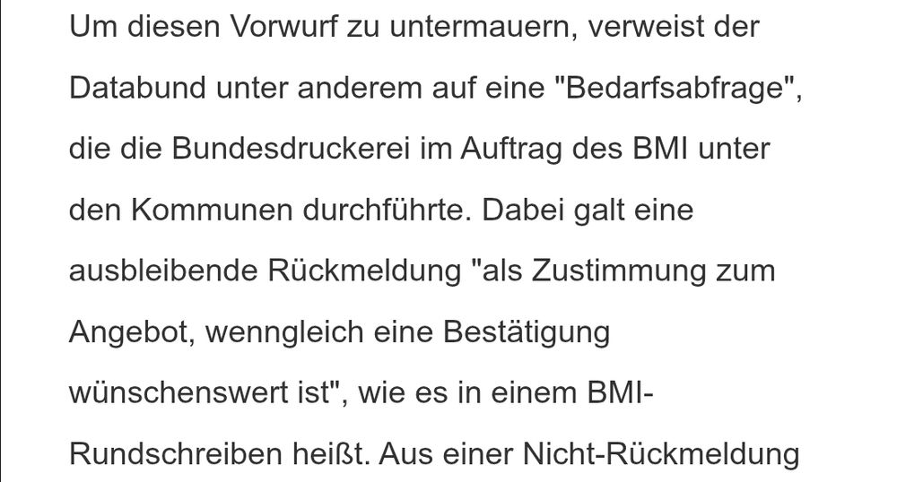 Um diesen Vorwurf zu untermauern, verweist der Databund unter anderem auf eine "Bedarfsabfrage", die die Bundesdruckerei im Auftrag des BMI unter den Kommunen durchführte. Dabei galt eine ausbleibende Rückmeldung "als Zustimmung zum Angebot, wenngleich eine Bestätigung wünschenswert ist", wie es in einem BMI-Rundschreiben heißt.