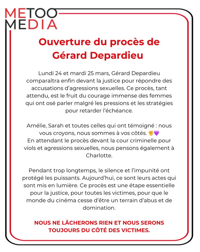 Ouverture du procès de Gérard Depardieu Lundi 24 et mardi 25 mars, Gérard Depardieu comparaîtra enfin devant la justice pour répondre des accusations d'agressions sexuelles. Ce procès, tant attendu, est le fruit du courage immense des femmes qui ont osé parler malgré les pressions et les stratégies pour retarder l'échéance. Amélie, Sarah et toutes celles qui ont témoigné : nous vous croyons, nous sommes à vos côtés. En attendant le procès devant la cour criminelle pour viols et agressions sexuelles, nous pensons également à Charlotte. Pendant trop longtemps, le silence et l'impunité ont protégé les puissants. Aujourd'hui, ce sont leurs actes qui sont mis en lumière. Ce procès est une étape essentielle pour la justice, pour toutes les victimes, pour que le monde du cinéma cesse d'être un terrain d'abus et de domination. NOUS NE LÂCHERONS RIEN ET NOUS SERONS TOUJOURS DU CÔTÉ DES VICTIMES.