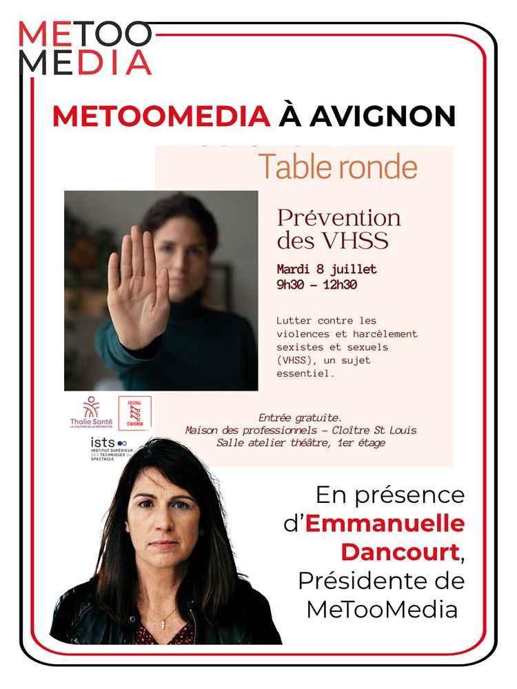 Table ronde
Prévention des VHSS
Mardi 8 juillet 9h30 - 12h30
Lutter contre les violences et harcèlement sexistes et sexuels
(VHSS), un sujet essentiel.
FESTIVAL
Thalie Sante
LA CULTURE DE LA PRÉVENTION
D'AVIGNON
ists
NSTITUT SUPÉRIEU
ES TECHNIQUES D
SPECTACLE
Entrée gratuite.
Maison des professionnels - Cloître St Louis
Salle atelier théâtre, 1er étage
En présence d'Emmanuelle
Dancourt, Présidente de
MeTooMedia