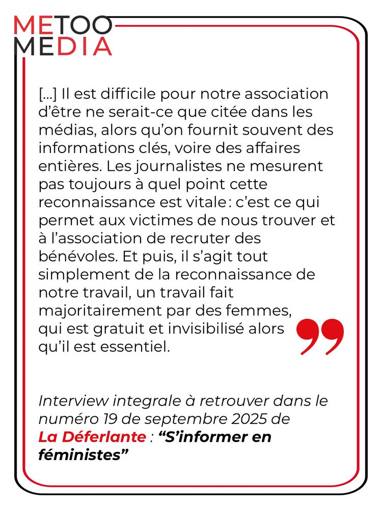 Il est difficile pour notre association d'être ne serait-ce que citée dans les médias, alors qu'on fournit souvent des informations clés, voire des affaires entières. Les journalistes ne mesurent pas toujours à quel point cette reconnaissance est vitale: c'est ce qui permet aux victimes de nous trouver et à l'association de recruter des bénévoles. Et puis, il s'agit tout simplement de la reconnaissance de notre travail, un travail fait majoritairement par des femmes, qui est gratuit et invisibilisé alors qu'il est essentiel.

Interview integrale à retrouver dans le numéro 19 de septembre 2025 de La Déferlante : "S'informer en féministes"