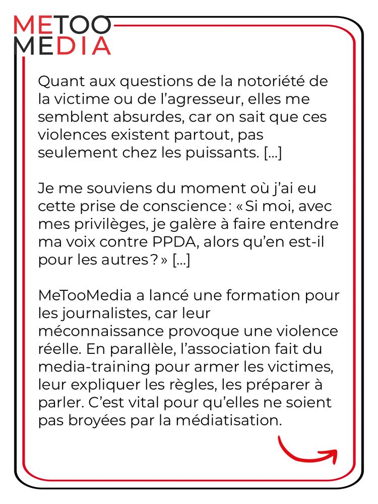 Quant aux questions de la notoriété de la victime ou de l'agresseur, elles me semblent absurdes, car on sait que ces violences existent partout, pas seulement chez les puissants. |...]
Je me souviens du moment où j'ai eu cette prise de conscience: « Si moi, avec mes privilèges, je galère à faire entendre ma voix contre PPDA, alors qu'en est-il pour les autres? » [...]
MeTooMedia a lancé une formation pour les journalistes, car leur méconnaissance provoque une violence réelle. En parallèle, l'association fait du media-training pour armer les victimes, leur expliquer les règles, les préparer à parler. C'est vital pour qu'elles ne soient pas broyées par la médiatisation.