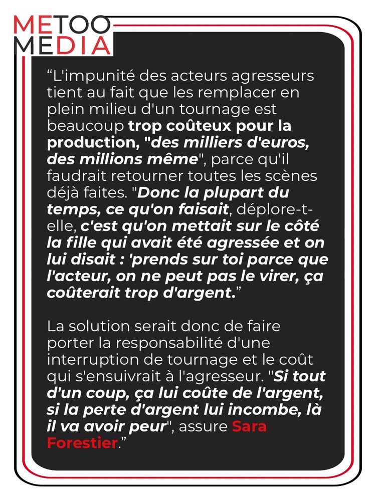 “L'impunité des acteurs agresseurs tient au fait que les remplacer en plein milieu d'un tournage est beaucoup trop coûteux pour la production, "des milliers d'euros, des millions même", parce qu'il faudrait retourner toutes les scènes déjà faites. "Donc la plupart du temps, ce qu'on faisait, déplore-t-elle, c'est qu'on mettait sur le côté la fille qui avait été agressée et on lui disait : 'prends sur toi parce que l'acteur, on ne peut pas le virer, ça coûterait trop d'argent.”
La solution serait donc de faire porter la responsabilité d'une interruption de tournage et le coût qui s'ensuivrait à l'agresseur. "Si tout d'un coup, ça lui coûte de l'argent, si la perte d'argent lui incombe, là il va avoir peur", assure Sara Forestier.”