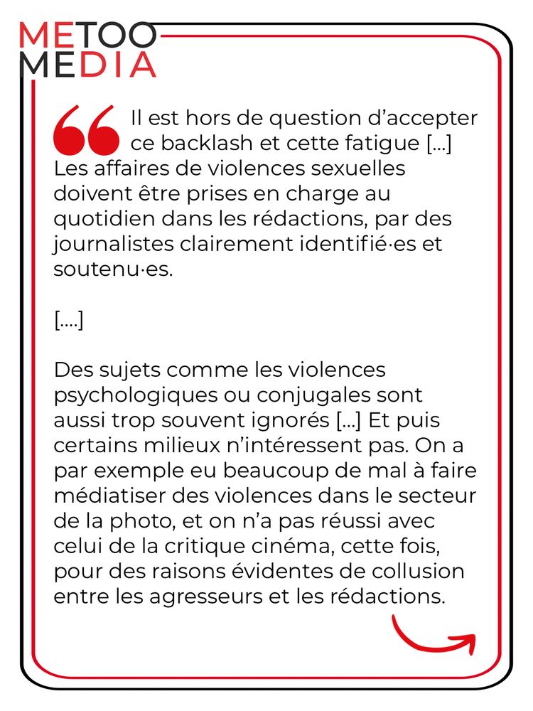 Il est hors de question d'accepter ce backlash et cette fatigue [...]
Les affaires de violences sexuelles doivent être prises en charge au quotidien dans les rédactions, par des journalistes clairement identifié.es et soutenu•es.
[....]
Des sujets comme les violences psychologiques ou conjugales sont aussi trop souvent ignorés [...] Et puis certains milieux n'intéressent pas. On a par exemple eu beaucoup de mal à faire médiatiser des violences dans le secteur de la photo, et on n'a pas réussi avec celui de la critique cinéma, cette fois, pour des raisons évidentes de collusion entre les agresseurs et les rédactions.