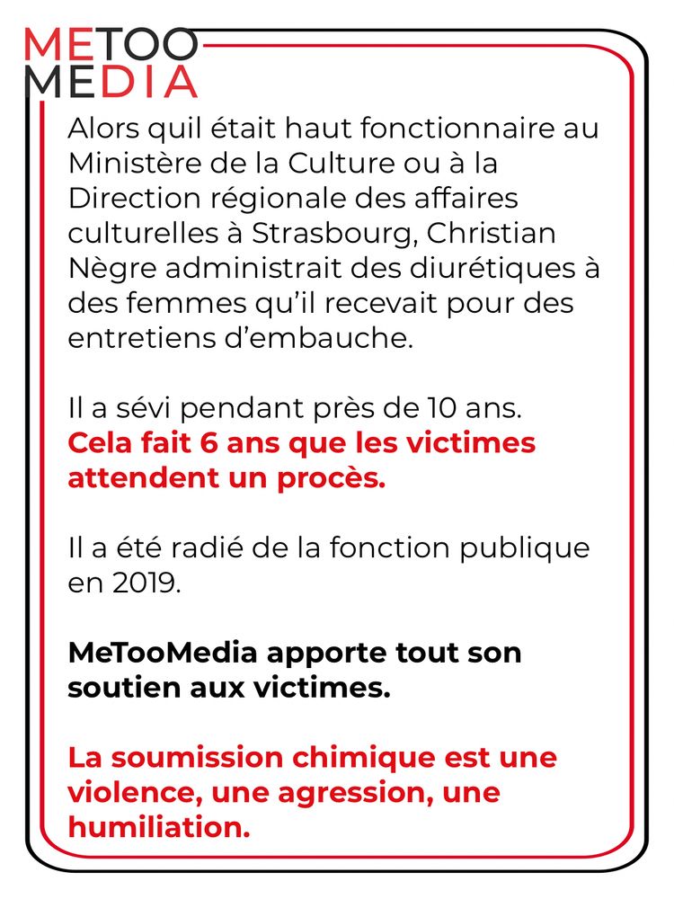 Alors quil était haut fonctionnaire au
Ministère de la Culture ou à la Direction régionale des affaires culturelles à Strasbourg, Christian Nègre administrait des diurétiques à des femmes qu'il recevait pour des entretiens d'embauche.
Il a sévi pendant près de 10 ans.
Cela fait 6 ans que les victimes attendent un procès.
Il a été radié de la fonction publique en 2019.
MeTooMedia apporte tout son soutien aux victimes.
La soumission chimique est une violence, une agression, une humiliation.