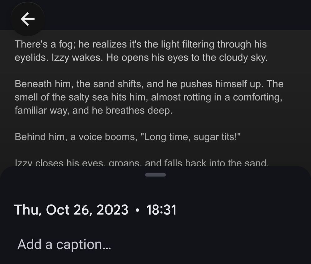 A screenshot of a screenshot, dated Thursday October 26 2023. The text in the screenshot reads: 

There's a fog; he realizes it's the light filtering through his eyelids. Izzy wakes. He gazes up at the cloudy sky.

Beneath him, the sand shifts, and he pushes himself up. The smell of the salty sea hits him, almost rotting in a comforting, familiar way, and he breathes deep.

Behind him, a voice booms, "Long time, sugar tits!"

Izzy closes his eyes again, groans, and falls back into the sand.
