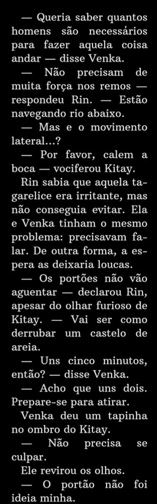 Trecho do livro A República do Dragão em que diz: — Queria saber quantos homens são necessários para fazer aquela coisa andar — disse Venka.
    — Não precisam de muita força nos remos — respondeu Rin. — Estão navegando rio abaixo.
    — Mas e o movimento lateral…?
    — Por favor, calem a boca — vociferou Kitay.
    Rin sabia que aquela tagarelice era irritante, mas não conseguia evitar. Ela e Venka tinham o mesmo problema: precisavam falar. De outra forma, a espera as deixaria loucas.
    — Os portões não vão aguentar — declarou Rin, apesar do olhar furioso de Kitay. — Vai ser como derrubar um castelo de areia.
    — Uns cinco minutos, então? — disse Venka.
    — Acho que uns dois. Prepare-se para atirar.
    Venka deu um tapinha no ombro do Kitay.
    — Não precisa se culpar.
    Ele revirou os olhos.
    — O portão não foi ideia minha.