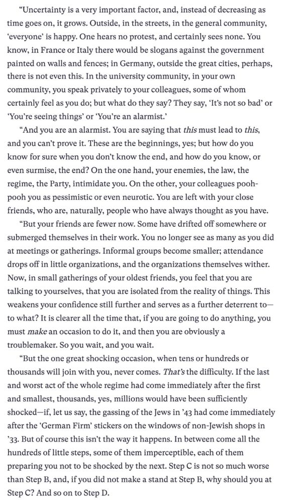 Screenshot from "They Thought They Were Free: The Germans, 1933-45" by Milton Mayer

The text inludes the following (edited for brevity):

“Uncertainty is a very important factor, and, instead of decreasing as time goes on, it grows. Outside, in the streets, in the general community, ‘everyone’ is happy. One hears no protest, and certainly sees none. ... In the university community, in your own community, you speak privately to your colleagues, some of whom certainly feel as you do; but what do they say? They say, ‘It’s not so bad’ or ‘You’re seeing things’ or ‘You’re an alarmist.’

“And you are an alarmist. You are saying that this must lead to this, and you can’t prove it. These are the beginnings, yes; but how do you know for sure when you don’t know the end, and how do you know, or even surmise, the end? On the one hand, your enemies, the law, the regime, the Party, intimidate you. On the other, your colleagues pooh-pooh you as pessimistic or even neurotic. You are left with your close friends, who are, naturally, people who have always thought as you have.

...So you wait, and you wait.

“But the one great shocking occasion, when tens or hundreds or thousands will join with you, never comes. That’s the difficulty. If the last and worst act of the whole regime had come immediately after the first and smallest, thousands, yes, millions would have been sufficiently shocked—if, let us say, the gassing of the Jews in ’43 had come immediately after the ‘German Firm’ stickers on the windows of non-Jewish shops in ’33. But of course this isn’t the way it happens. In between come all the hundreds of little steps, some of them imperceptible, each of them preparing you not to be shocked by the next. Step C is not so much worse than Step B, and, if you did not make a stand at Step B, why should you at Step C? And so on to Step D.