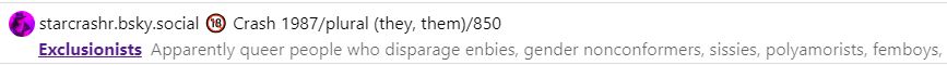 screenshot from clearsky. Annie is added to starcrashr.bsky.social 🔞 Crash 1987/plural (they, them)/850's list entitled:
"Exclusionists
Apparently queer people who disparage enbies, gender nonconformers, sissies, polyamorists, femboys,..."