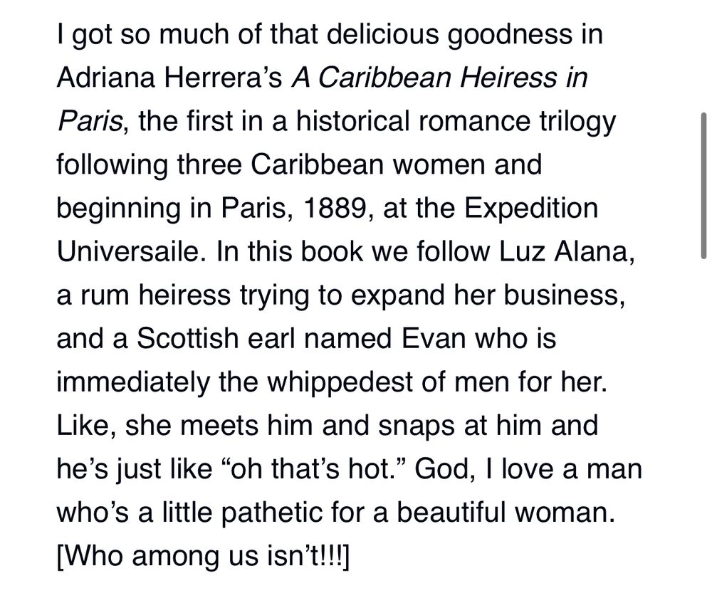 "I got so much of that delicious goodness in Adriana Herrera’s A Caribbean Heiress in Paris, the first in a historical romance trilogy following three Caribbean women and beginning in Paris, 1889, at the Expedition Universaile. In this book we follow Luz Alana, a rum heiress trying to expand her business, and a Scottish earl named Evan who is immediately the whippedest of men for her. Like, she meets him and snaps at him and he’s just like “oh that’s hot.” God, I love a man who’s a little pathetic for a beautiful woman. [Who among us isn’t!!!]"