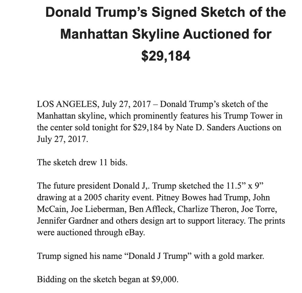 Donald Trump’s Signed Sketch of the Manhattan Skyline Auctioned for $29,184

LOS ANGELES, July 27, 2017 – Donald Trump’s sketch of the Manhattan skyline, which prominently features his Trump Tower in the center sold tonight for $29,184 by Nate D. Sanders Auctions on July 27, 2017.  

The sketch drew 11 bids. 

The future president Donald J,. Trump sketched the 11.5” x 9” drawing at a 2005 charity event. Pitney Bowes had Trump, John McCain, Joe Lieberman, Ben Affleck, Charlize Theron, Joe Torre, Jennifer Gardner and others design art to support literacy. The prints were auctioned through eBay. 

Trump signed his name “Donald J Trump” with a gold marker. 

Bidding on the sketch began at $9,000.