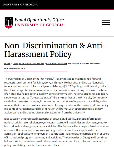 Non-Discrimination & Anti-Harassment Policy
Home>Laws, Policies & Regulations>Civil Rights & NDAH>Non-Discrimination & Anti-Harassment Policy
The University of Georgia (the “University”) is committed to maintaining a fair and respectful environment for living, work, and study. To that end, and in accordance with federal and state law, University System of Georgia (“USG”) policy, and University policy, the University prohibits harassment of or discrimination against any person on the basis of an individual’s age, color, disability, genetic information, national origin, race, religion, sex, or veteran status (“protected status”) by any member of the University Community (as defined below) on campus, in connection with a University program or activity, or in a manner that creates a hostile environment for any member of the University Community. Incidents of harassment and discrimination will be met with appropriate disciplinary action, up to and including dismissal or expulsion from the University.

Bias based on the protected categories of age, color, disability, genetic information, national origin, race, religion, sex, or veteran status will not hinder employment, study or institutional services, programs, or activities. Bias factors will not be permitted to have an adverse influence upon decisions regarding students, employees, applicants for admission, applicants for employment, contractors, volunteers, or participants in or users of institutional programs, services, and activities. The University of Georgia will continue in its efforts to maintain an institutional environment free of such bias and restates its policy prohibiting the interference of such bias.