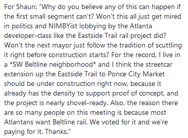 For Shaun: “Why do you believe any of this can happen if the first small segment can’t? Won’t this all just get mired in politics and NIMBYist lobbying by the Atlanta developer-class like the Eastside Trail rail project did? Won’t the next mayor just follow the tradition of scuttling it right before construction starts? For the record, I live in a *SW Beltline neighborhood* and I think the streetcar extension up the Eastside Trail to Ponce City Market should be under construction right now, because it already has the density to support proof of concept, and the project is nearly shovel-ready. Also, the reason there are so many people on this meeting is because most Atlantans want Beltline rail. We voted for it and we’re paying for it. Thanks.”
