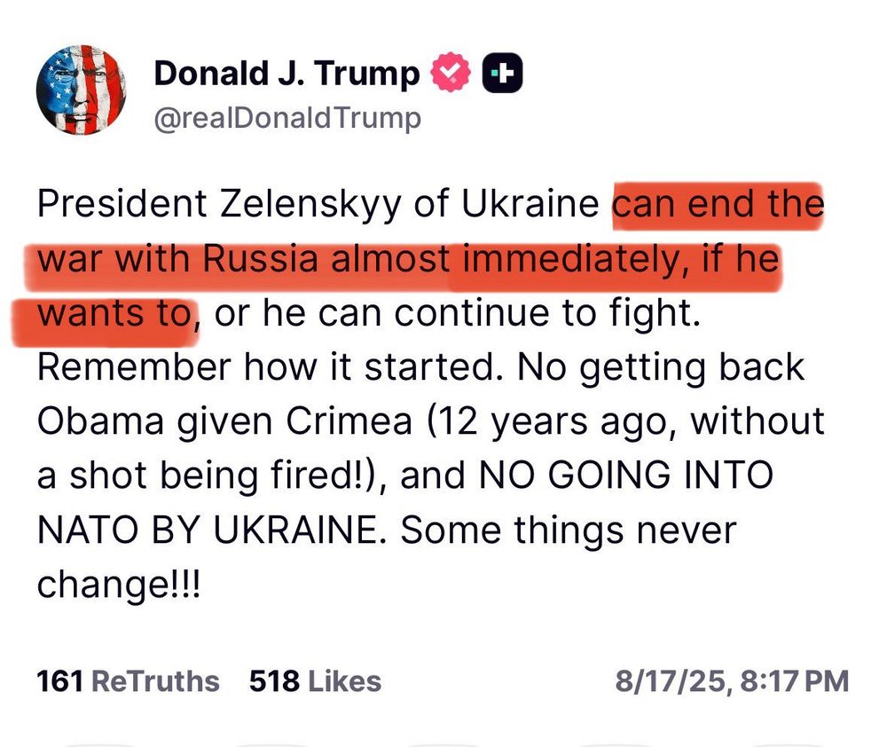Donald Trump sur Truth Social le 17 août 2025 :

« Le président ukrainien Zelensky peut mettre fin à la guerre avec la Russie presque immédiatement s'il le souhaite, ou bien continuer le combat. Rappelez-vous comment tout a commencé. Impossible de récupérer la Crimée offerte par Obama (il y a 12 ans, sans un seul coup de feu !), et pas d'entrée de l'Ukraine dans l'OTAN. Certaines choses ne changent jamais ! »