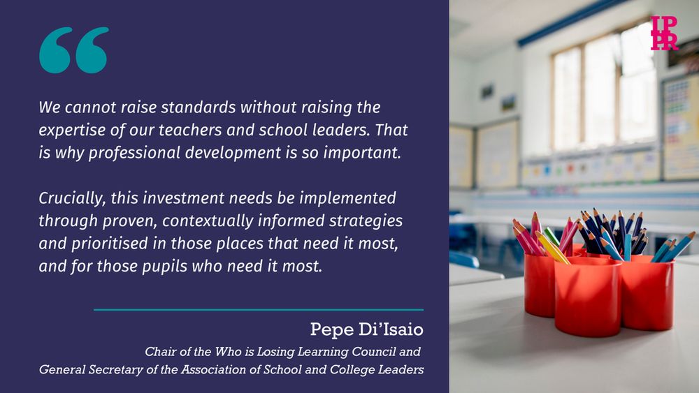 We cannot raise standards without raising the expertise of our teachers and school leaders. That is why professional development is so important. 
 
Crucially, this investment needs be implemented through proven, contextually informed strategies and prioritised in those places that need it most, and for those pupils who need it most.

- Pepe Di'Isaio, Chair of the Who is Losing Learning Council and 
General Secretary of the Association of School and College Leaders 