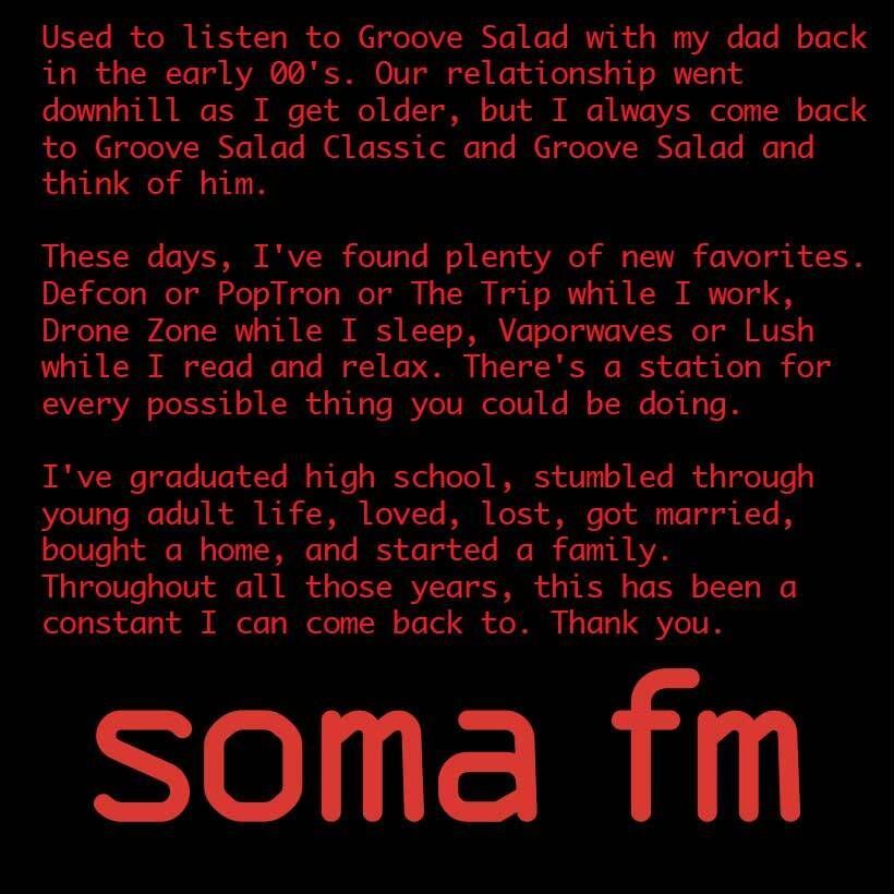 Used to listen to Groove Salad with my dad back in the early 00's. Our relationship went downhill as I get older, but I always come back to Groove Salad Classic and Groove Salad and think of him. 

These days, I've found plenty of new favorites. Defcon or PopTron or The Trip while I work, Drone Zone while I sleep, Vaporwaves or Lush while I read and relax. There's a station for every possible thing you could be doing. 

I've graduated high school, stumbled through young adult life, loved, lost, got married, bought a home, and started a family. 
Throughout all those years, this has been a constant I can come back to. Thank you.