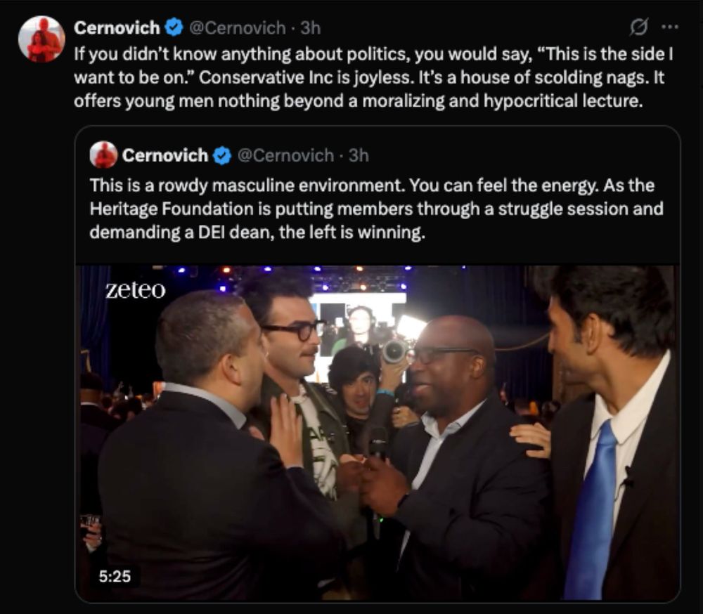 Mike Cerhovich on Twitter, quoting on commenting on one of his own tweets. The first tweet shows a video from zeteo showing what seems to be Mamdani's victory party, and Cerbovitch's tweet says: "This is a rowdy masculine environment. You can feel the energy. As the Heritage Foundation is putting members through a struggle session and demanding a DEI dean, the left is winning."

He quote tweets this and adds: "If you didn't know anything about politics, you would say, "This is the side I want to be on." Conservative Inc is joyless. It's a house of scolding nags. It offers young men nothing beyond a moralizing and hypocritical lecture.