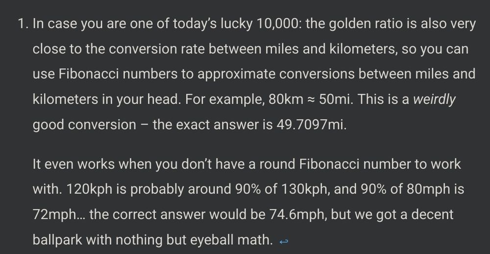 footnote from the linked fibonacci blogpost:

"In case you are one of today’s lucky 10,000: the golden ratio is also very close to the conversion rate between miles and kilometers, so you can use Fibonacci numbers to approximate conversions between miles and kilometers in your head. For example, 80km ≈ 50mi. This is a weirdly good conversion – the exact answer is 49.7097mi."