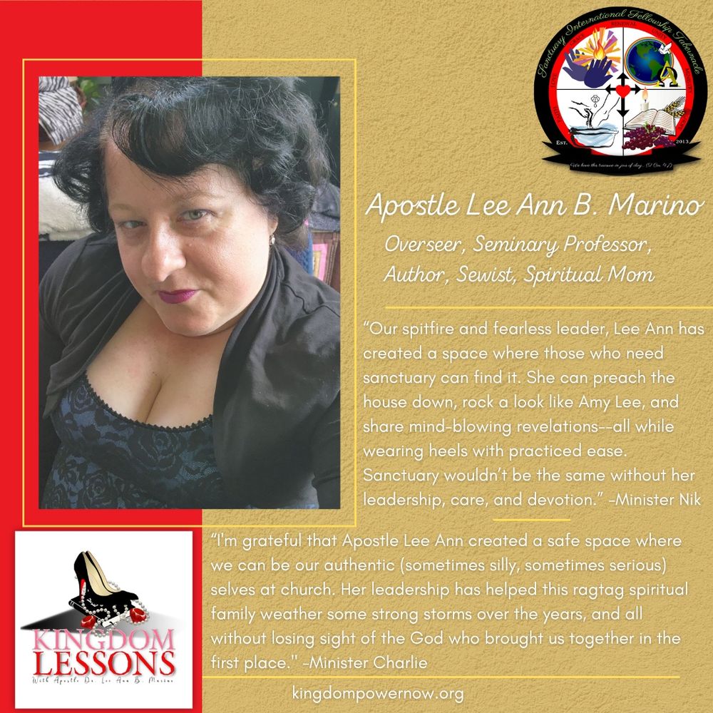 A shout-out graphic for Apostle Lee Ann Marino. The text on the graphic reads: 
Apostle Lee Ann B. Marino
Overseer, Seminary Professor, Author, Sewist, Spiritual Mom
“Our spitfire and fearless leader, Lee Ann has created a space where those who need sanctuary can find it. She can preach the house down, rock a look like Amy Lee, and share mind-blowing revelations--all while wearing heels with practiced ease. Sanctuary wouldn’t be the same without her leadership, care, and devotion.” -Minister Nik 
“I'm grateful that Apostle Lee Ann created a safe space where we can be our authentic (sometimes silly, sometimes serious) selves at church. Her leadership has helped this ragtag spiritual family weather some strong storms over the years, and all without losing sight of the God who brought us together in the first place." -Minister Charlie
Her website, kingdompowernow.com, is featured at the bottom. 