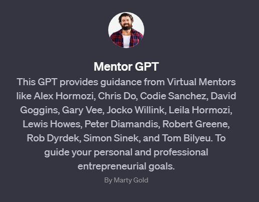 This GPT custom GPT provides guidance from Virtual Mentors like Alex Hormozi, Chris Do, Codie Sanchez, David Goggins, Gary Vee, Jocko Willink, Leila Hormozi, Lewis Howes, Peter Diamandis, Robert Greene, Rob Dyrdek, Simon Sinek, and Tom Bilyeu. To guide your personal and professional entrepreneurial goals.