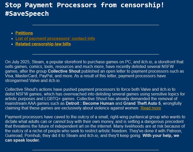Stop Payment Processors from censorship! #SaveSpeech
Petitions
List of payment processors' contact info
Related censorship law bills
On July 2025, Steam, a popular storefront to purchase games on PC, and itch.io, a storefront that sells games, comics, tools, resources and much more, have recently delisted several NSFW games, after the group Collective Shout published an open letter to payment processors such as Visa, MasterCard, PayPal, and more. As a result of this letter, payment processors have strongarmed Valve and itch.io.

Collective Shout's actions have pushed payment processors to force both Valve and itch.io to delist NSFW games, which has overreached into delisting several games using sensitive topics for artistic purposes and LGBTQ+ games. Collective Shout has already demanded the removal of mainstream AAA games such as Detroit : Become Human and Grand Theft Auto 5, wrongfully claiming that these games are exclusively about violence against women. Read more

Payment processo
