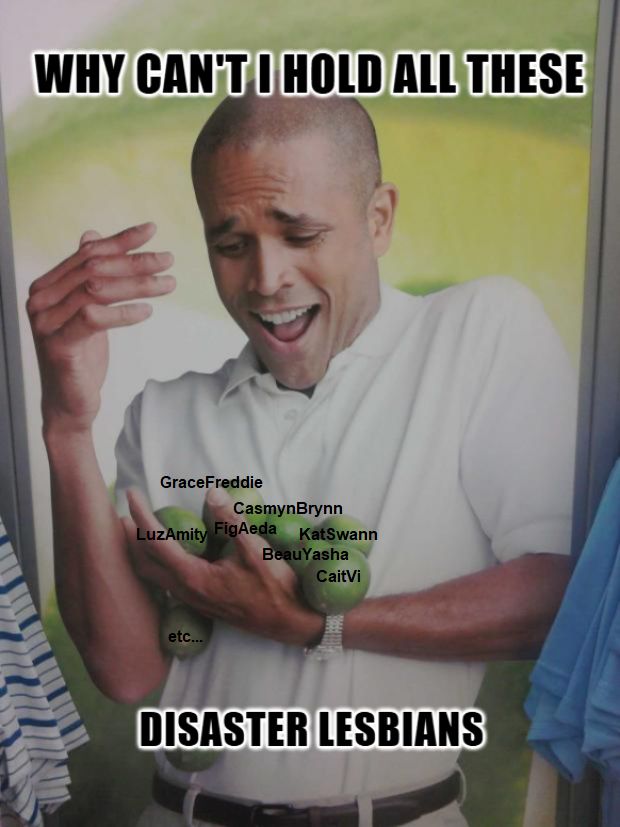 A guy trying to hold some limes, but they are falling through his hands. The big text says: 'Why can't I hold all these disaster lesbians'
On the lemons are written multiple lesbian fictional ships:
- Grace and Freddie from Stray Gods game
- Casmyn and Brynn from Eternal Strands game
- Luz and Amity from The Owl House series
- Fig and Aeda from Dimension 20 Fantasy High series
- Beau and Yasha from CritRole C2 series
- Caitlyn and Vi from Arcane series
- Kat and Swann from Lost Records game
I'm sure there is plenty more I'm not thinking of right now.