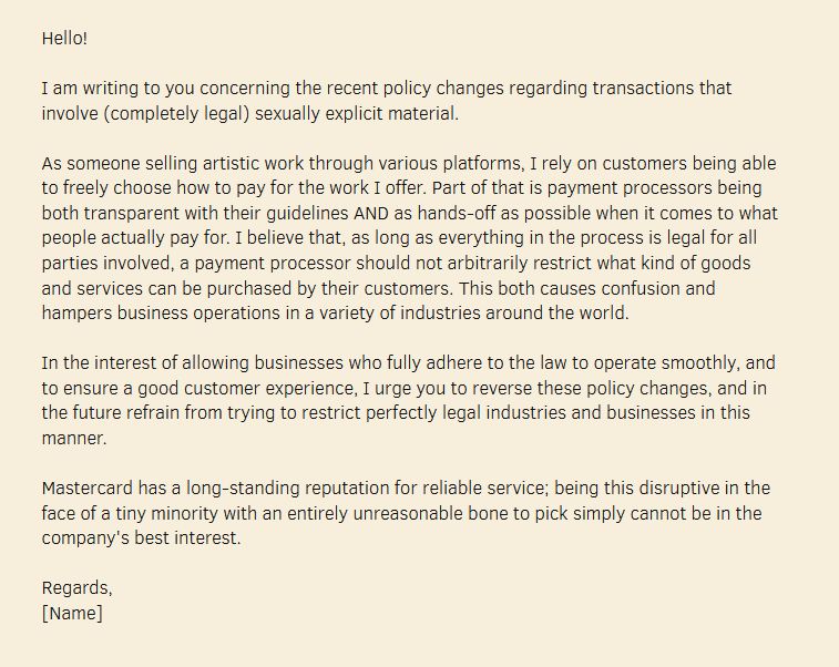 Hello!

I am writing to you concerning the recent policy changes regarding transactions that involve (completely legal) sexually explicit material.

As someone selling artistic work through various platforms, I rely on customers being able to freely choose how to pay for the work I offer. Part of that is payment processors being both transparent with their guidelines AND as hands-off as possible when it comes to what people actually pay for. I believe that, as long as everything in the process is legal for all parties involved, a payment processor should not arbitrarily restrict what kind of goods and services can be purchased by their customers. This both causes confusion and hampers business operations in a variety of industries around the world.

In the interest of allowing businesses who fully adhere to the law to operate smoothly, and to ensure a good customer experience, I urge you to reverse these policy changes, and in the future refrain from trying to restrict perfectly legal industries and businesses in this manner.

Mastercard has a long-standing reputation for reliable service; being this disruptive in the face of a tiny minority with an entirely unreasonable bone to pick simply cannot be in the company's best interest.

Regards,
[Name]