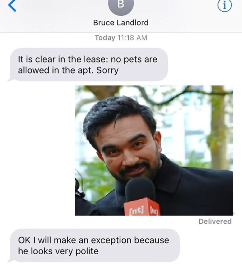 "it is clear in the lease: no pets are allowed in the apt. Sorry"
(photo of Zohran Mamdani)
"OK I will make an exception because he looks very polite"