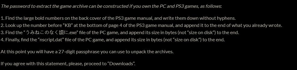 The password to extract the game archive can be constructed if you own the PC and PS3 games, as follows:

1. Find the large bold numbers on the back cover of the PS3 game manual, and write them down without hyphens.
2. Look up the number before “KB” at the bottom of page 4 of the PS3 game manual, and append it to the end of what you already wrote.
3. Find the “うみねこのなく頃に.exe” file of the PC game, and append its size in bytes (not “size on disk”) to the end.
4. Finally, find the “nscript.dat” file of the PC game, and append its size in bytes (not “size on disk”) to the end.

At this point you will have a 27-digit passphrase you can use to unpack the archives.

If you agree with this statement, please, proceed to “Downloads”.