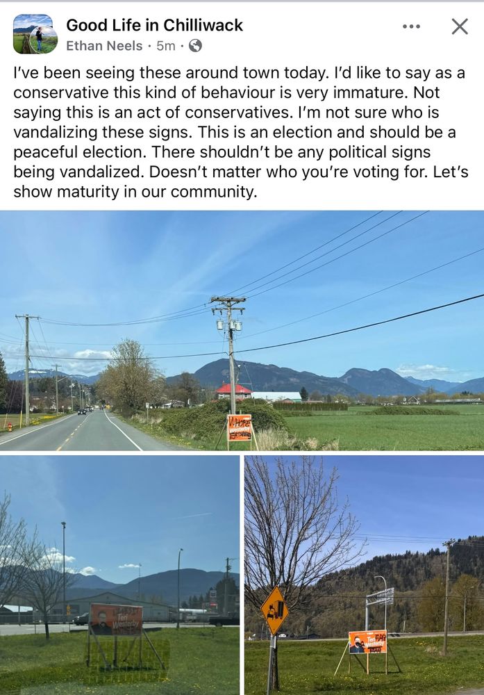 Screenshot of a post from the Facebook group “Good Life in Chilliwack” by Ethan Neels. The post reads:
“I've been seeing these around town today. I'd like to say as a conservative this kind of behaviour is very immature. Not saying this is an act of conservatives. I'm not sure who is vandalizing these signs. This is an election and should be a peaceful election. There shouldn't be any political signs being vandalized. Doesn't matter who you're voting for. Let's show maturity in our community.” Photos are at the bottom of the post, which have been uploaded separately in this post with their own alt text. 