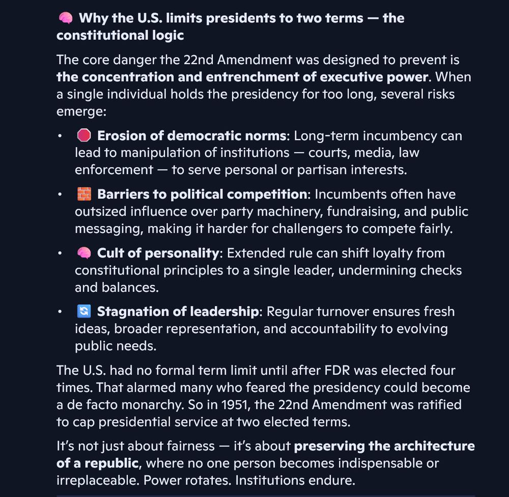  Why the U.S. limits presidents to two terms — the constitutional logic
The core danger the 22nd Amendment was designed to prevent is the concentration and entrenchment of executive power. When a single individual holds the presidency for too long, several risks emerge:
• 	 Erosion of democratic norms: Long-term incumbency can lead to manipulation of institutions — courts, media, law enforcement — to serve personal or partisan interests.
• 	 Barriers to political competition: Incumbents often have outsized influence over party machinery, fundraising, and public messaging, making it harder for challengers to compete fairly.
• 	 Cult of personality: Extended rule can shift loyalty from constitutional principles to a single leader, undermining checks and balances.
• 	 Stagnation of leadership: Regular turnover ensures fresh ideas, broader representation, and accountability to evolving public needs.
The U.S. had no formal term limit until after FDR was elected four times. That alarmed many who feared the presidency could become a de facto monarchy. So in 1951, the 22nd Amendment was ratified to cap presidential service at two elected terms.

It’s not just about fairness — it’s about preserving the architecture of a republic, where no one person becomes indispensable or irreplaceable. Power rotates. Institutions endure.