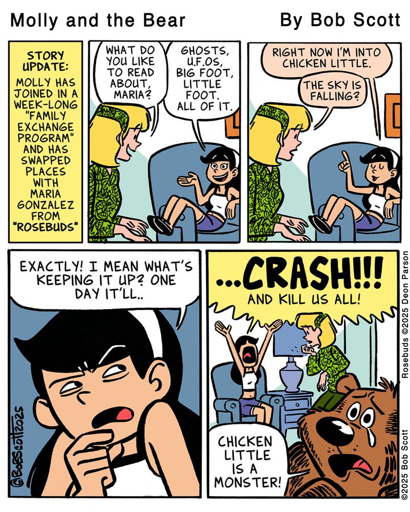 Panel 1:
Caption: Molly has joined in a week-long family exchange program and has swapped places with Maria Gonzalez from "Rosebuds"

Panel 2:
Mom: What do you like to read about, Maria?
Maria: Ghosts, U.F.O.s, Big Foot, Little Foot. All of it.

Panel 3:
Maria: Right now I'm into Chicken Little.
Mom: The sky is falling?

Panel 4:
Maria: Exactly! I mean what's keeping it up? One day it'll..

Panel 5:
Maria: CRASH!!! AND KILL US ALL!
Bear: Chicken Little is a monster!