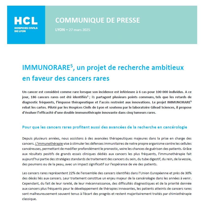 Texte : communiqué de presse, Lyon, 27 mars. HCL

IMMUNORARE5, un projet de recherche ambitieux en faveur des cancers rares
Un cancer est considéré comme rare lorsque son incidence est inférieure à 6 cas pour 100 000 individus. A ce jour, 186 cancers rares ont été identifiés1 ; ils partagent plusieurs points communs, tels que les retards de diagnostic fréquents, l’impasse thérapeutique et l’accès restreint aux innovations. Le projet IMMUNORARE5 rebat les cartes. Piloté par les Hospices Civils de Lyon et soutenu par le laboratoire Gilead Sciences, il propose d’évaluer l’efficacité d’une double immunothérapie innovante dans cinq tumeurs rares.