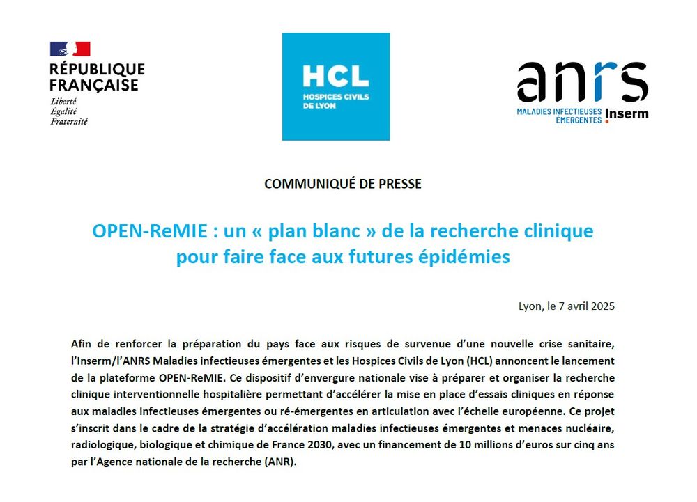 Logo : république française, HCL, et ANRS 
COMMUNIQUÉ DE PRESSE
OPEN-ReMIE : un « plan blanc » de la recherche clinique pour faire face aux futures épidémies
Lyon, le 7 avril 2025
Afin de renforcer la préparation du pays face aux risques de survenue d’une nouvelle crise sanitaire, l’Inserm/l’ANRS Maladies infectieuses émergentes et les Hospices Civils de Lyon (HCL) annoncent le lancement de la plateforme OPEN-ReMIE. Ce dispositif d’envergure nationale vise à préparer et organiser la recherche clinique interventionnelle hospitalière permettant d’accélérer la mise en place d’essais cliniques en réponse aux maladies infectieuses émergentes ou ré-émergentes en articulation avec l’échelle européenne. Ce projet s’inscrit dans le cadre de la stratégie d’accélération maladies infectieuses émergentes et menaces nucléaire, radiologique, biologique et chimique de France 2030, avec un financement de 10 millions d’euros sur cinq ans par l’Agence nationale de la recherche (ANR).