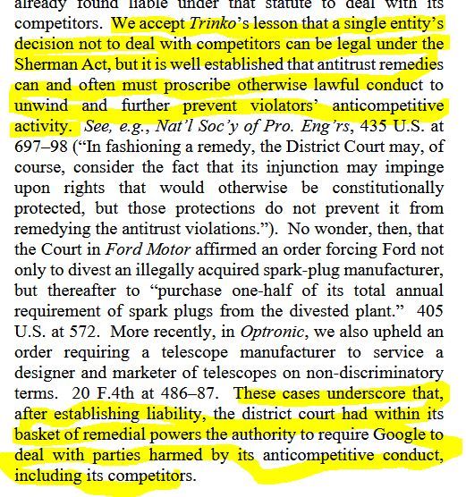 Highlighted text from ruling: "We accept Trinko’s lesson that a single entity’s decision not to deal with competitors can be legal under the
Sherman Act, but it is well established that antitrust remedies
can and often must proscribe otherwise lawful conduct to
unwind and further prevent violators’ anticompetitive
activity....  These cases underscore that, after establishing liability, the district court had within its basket of remedial powers the authority to require Google to deal with parties harmed by its anticompetitive conduct, including its competitors"